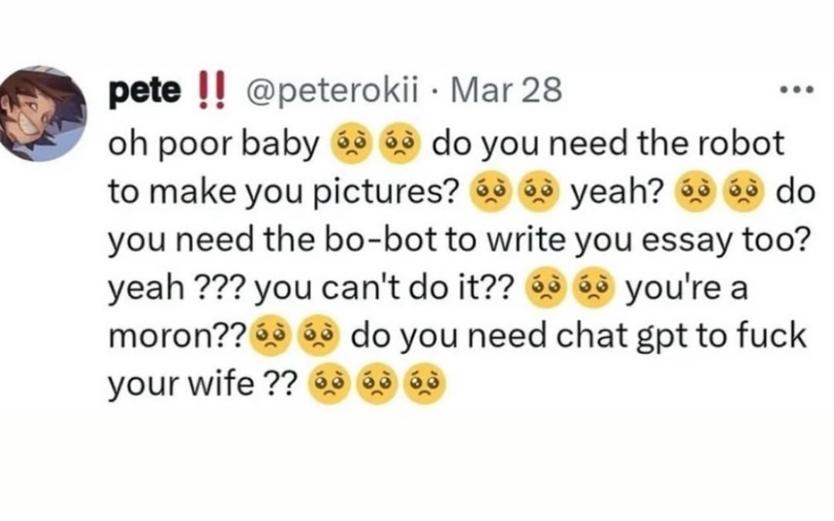 Screenshot of a tweet by @peterokii:
"oh poor baby 🥺 🥺 do you need the robot to make you pictures? 🥺 🥺 yeah? 🥺 🥺 do you need the bo-bot to write you essay too? yeah ??? you can't do it?? 🥺 🥺 you're a moron??🥺 🥺 do you need chat gpt to fuck your wife ?? 🥺 🥺 🥺"